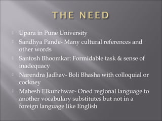  Upara in Pune University
 Sandhya Pande- Many cultural references and
other words
 Santosh Bhoomkar: Formidable task & sense of
inadequacy
 Narendra Jadhav- Boli Bhasha with colloquial or
cockney
 Mahesh Elkunchwar- Oned regional language to
another vocabulary substitutes but not in a
foreign language like English
 