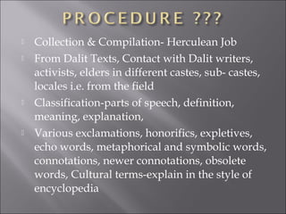  Collection & Compilation- Herculean Job
 From Dalit Texts, Contact with Dalit writers,
activists, elders in different castes, sub- castes,
locales i.e. from the field
 Classification-parts of speech, definition,
meaning, explanation,
 Various exclamations, honorifics, expletives,
echo words, metaphorical and symbolic words,
connotations, newer connotations, obsolete
words, Cultural terms-explain in the style of
encyclopedia
 