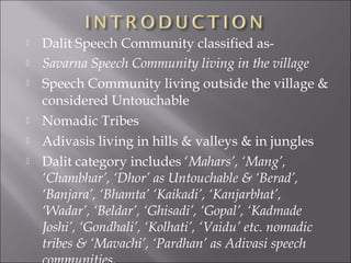  Dalit Speech Community classified as-
 Savarna Speech Community living in the village
 Speech Community living outside the village &
considered Untouchable
 Nomadic Tribes
 Adivasis living in hills & valleys & in jungles
 Dalit category includes ‘Mahars’, ‘Mang’,
‘Chambhar’, ‘Dhor’ as Untouchable & ‘Berad’,
‘Banjara’, ‘Bhamta’ ‘Kaikadi’, ‘Kanjarbhat’,
‘Wadar’, ‘Beldar’, ‘Ghisadi’, ‘Gopal’, ‘Kadmade
Joshi’, ‘Gondhali’, ‘Kolhati’, ‘Vaidu’ etc. nomadic
tribes & ‘Mavachi’, ‘Pardhan’ as Adivasi speech
 