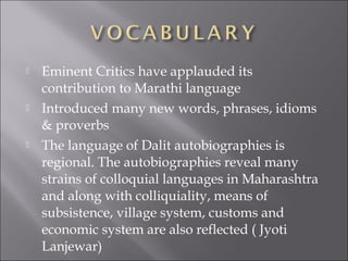  Eminent Critics have applauded its
contribution to Marathi language
 Introduced many new words, phrases, idioms
& proverbs
 The language of Dalit autobiographies is
regional. The autobiographies reveal many
strains of colloquial languages in Maharashtra
and along with colliquiality, means of
subsistence, village system, customs and
economic system are also reflected ( Jyoti
Lanjewar)
 