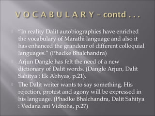  “In reality Dalit autobiographies have enriched
the vocabulary of Marathi language and also it
has enhanced the grandeur of different colloquial
languages.” (Phadke Bhalchandra)
 Arjun Dangle has felt the need of a new
dictionary of Dalit words. (Dangle Arjun, Dalit
Sahitya : Ek Abhyas, p.21).
 The Dalit writer wants to say something. His
rejection, protest and agony will be expressed in
his language. (Phadke Bhalchandra, Dalit Sahitya
: Vedana ani Vidroha, p.27)
 