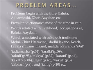 Problems begin with the titile- Baluta,
Akkarmashi, Dhor, Aaydaan etc
 Prevalent dictionaries most of the time in vain
 Words related with livelihood, occupations eg.
Baluta, Aaydaan,
 Words associated with culture & traditions-
Melni, Chira Utaravine, dadhi lavane, Keech,
kavala shivane maand, malida, Rayrands ‘ukal’
 ‘tadtamasha’(p.54), ‘taralki’(p.59),
‘rakuli’(p.93),’takkya’ (p.37), ‘karani’ (p.44),
‘kakati’(p. 06), ‘lagir’(p.46), ‘vakut’ (p.3),
‘aabdari’(p.8) , and ‘kanig’(p.10) etc.
 