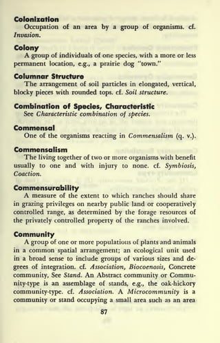 Colonization
Occupation of an area by a group of organisms, cf.
Invasion.
Colony
A group of individuals of one species, with a more or less
permanent location, e.g., a prairie dog "town."
Columnar Structure
The arrangement of soil particles in elongated, vertical,
blocky pieces with rounded tops. cf. Soil structure.
Combination of Species, Characteristic
See Characteristic combination of species.
Commensal
One of the organisms reacting in Commensalisrn (q. v.).
Commensalism
The living together of two or more organisms with benefit
usually to one and with injury to none. cf. Symbiosis,
Coaction.
Commensurabiiity
A measure of the extent to which ranches should share
in grazing privileges on nearby public land or cooperatively
controlled range, as determined by the forage resources of
the privately controlled property of the ranches involved.
Community
A group of one or more populations of plants and animals
in a common spatial arrangement; an ecological unit used
in a broad sense to include groups of various sizes and de-
grees of integration, cf. Association, Biocoenosis, Concrete
community, See Stand. An Abstract community or Commu-
nity-type is an assemblage of stands, e.g., the oak-hickory
community-type, cf. Association. A Microcommunity is a
community or stand occupying a small area such as an area
87
 