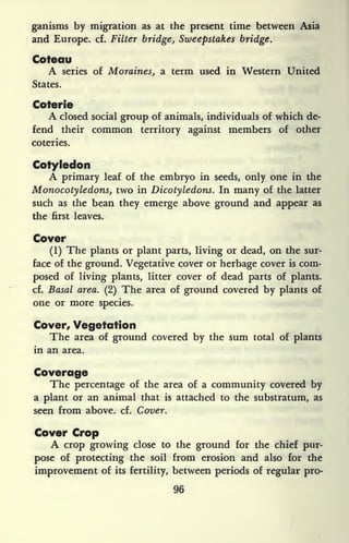 ganisms by migration as at the present time between Asia
and Europe, cf. Filter bridge, Sweepstakes bridge.
Coteau
A series of Moraines, a term used in Western United
States.
Coterie
A closed social group of animals, individuals of which de-
fend their common territory against members of other
coteries.
Cotyledon
A primary leaf of the embryo in seeds, only one in the
Monocotyledons, two in Dicotyledons. In many of the latter
such as the bean they emerge above ground and appear as
the first leaves.
Cover
(1) The plants or plant parts, living or dead, on the sur-
face of the ground. Vegetative cover or herbage cover is com-
posed of living plants, litter cover of dead parts of plants.
cf. Basal area. (2) The area of ground covered by plants of
one or more species.
Cover, Vegetation
The area of ground covered by the sum total of plants
in an area.
Coverage
The percentage of the area of a community covered by
a plant or an animal that is attached to the substratum, as
seen from above, cf. Cover.
Cover Crop
A crop growing close to the ground for the chief pur-
pose of protecting the soil from erosion and also for the
improvement of its fertility, between periods of regular pro-
96
 