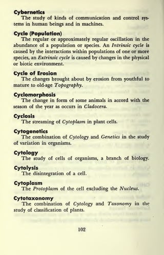Cybernetics
The study of kinds of communication and control sys-
tems in human beings and in machines.
Cycle (Population)
The regular or approximately regular oscillation in the
abundance of a population or species. An Intrinsic cycle is
caused by the interactions within populations of one or more
species, an Extrinsic cycle is caused by changes in the physical
or biotic environment.
Cycle of Erosion
The changes brought about by erosion from youthful to
mature to old-age Topography.
Cyclomorphosis
The change in form of some animals in accord with the
season of the year as occurs in Cladocera.
Cyclosis
The streaming of Cytoplasm in plant cells.
Cytogenetics
The combination of Cytology and Genetics in the study
of variation in organisms.
Cytology
The study of cells of organisms, a branch of biology.
Cytolysis
The disintegration of a cell.
Cytoplasm
The Protoplasm of the cell excluding the Nucleus.
Cytotaxonomy
The combination of Cytology and Taxonomy in the
study of classification of plants.
102
 
