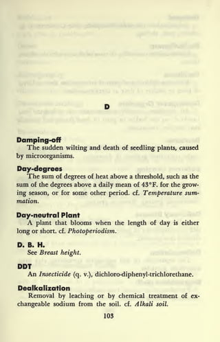 Damping-off
The sudden wilting and death of seedling plants, caused
by microorganisms.
Day-degrees
The sum of degrees of heat above a threshold, such as the
sum of the degrees above a daily mean of 43 F. for the grow-
ing season, or for some other period, cf. Temperature sum-
mation.
Day-neutral Plant
A plant that blooms when the length of day is either
long or short, cf. Photoperiodism.
D. B. H.
See Breast height.
DDT
An Insecticide (q. v.), dichloro-diphenyl-trichlorethane.
Dealkalization
Removal by leaching or by chemical treatment of ex-
changeable sodium from the soil. cf. Alkali soil.
103
 