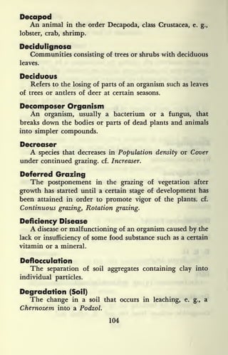 Decapod
An animal in the order Decapoda, class Crustacea, e. g.,
lobster, crab, shrimp.
Decidulignosa
Communities consisting of trees or shrubs with deciduous
leaves.
Deciduous
Refers to the losing of parts of an organism such as leaves
of trees or antlers of deer at certain seasons.
Decomposer Organism
An organism, usually a bacterium or a fungus, that
breaks down the bodies or parts of dead plants and animals
into simpler compounds.
Decreaser
A species that decreases in Population density or Cover
under continued grazing, cf. Increaser.
Deferred Grazing
The postponement in the grazing of vegetation after
growth has started until a certain stage of development has
been attained in order to promote vigor of the plants, cf.
Continuous grazing, Rotation grazing.
Deficiency Disease
A disease or malfunctioning of an organism caused by the
lack or insufficiency of some food substance such as a certain
vitamin or a mineral.
Deflocculation
The separation of soil aggregates containing clay into
individual particles.
Degradation (Soil)
The change in a soil that occurs in leaching, e. g.,
a
Chernozem into a Podzol.
104
 