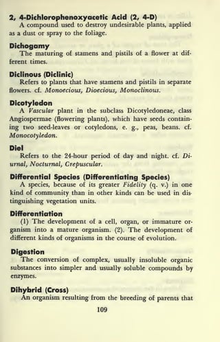 2, 4-Dichiorophenoxyacetic Acid (2, 4-D)
A compound used to destroy undesirable plants, applied
as a dust or spray to the foliage.
Dichogamy
The maturing of stamens and pistils of a flower at dif-
ferent times.
Diclinous (Diclinic)
Refers to plants that have stamens and pistils in separate
flowers, cf. Monoecious, Dioecious, Monoclinous.
Dicotyledon
A Vascular plant in the subclass Dicotyledoneae, class
Angiospermae (flowering plants), which have seeds contain-
ing two seed-leaves or cotyledons, e.
g., peas, beans, cf.
Monocotyledon.
Die!
Refers to the 24-hour period of day and night, cf. Di-
urnal, Nocturnal, Crepuscular.
Differential Species (Differentiating Species)
A species, because of its greater Fidelity (q. v.) in one
kind of community than in other kinds can be used in dis-
tinguishing vegetation units.
Differentiation
(1) The development of a cell, organ, or immature or-
ganism into a mature organism. (2). The development of
different kinds of organisms in the course of evolution.
Digestion
The conversion of complex, usually insoluble organic
substances into simpler and usually soluble compounds by
enzymes.
Dihybrid (Cross)
An organism resulting from the breeding of parents that
109
 