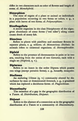 differ in two characters such as color of flowers and length of
stems, cf. Monohybrid.
Dimorphism
The state of organs of a plant or animal or individuals
in a population occurring hi two forms or colors, e. g., a
plant with leaves of two forms, cf. Polymorphism.
Dinoftagellate
A motile organism hi the class Dinophyceae of the algae;
great abundance of some forms ("red tides") along coasts
causes death of many fish.
Dioecious
Refers to plants with pistillate and staminate flowers in
separate plants, e. g. willows, cf. Monoecious. Diclinic. In
animals refers to unisexual organisms, cf. Hermaphrodite.
Diploid
Refers to the presence of chromosomes in pairs or in two
sets, resulting from the union of two Gametes, each with a
single set (Haploid, q. v.).
Dipterous
Refers to an insect in the order Diptera which possess
two wings (except parasitic forms), e. g., housefly, mosquito.
Disclimax
An enduring Climax (q. v.) community altered by dis-
turbance by man or domesticated livestock, e. g.,
a grassland
which has replaced a deciduous forest, cf. Plagioclimax.
Discontinuity
The existence of a gap in the geographic distribution of
a Taxon. cf. Distribution, Disjunct.
Disjunct
Refers to the absence of a connection as in the geographic
distribution of a Taxon or a community, cf. Discontinuity.
110
 