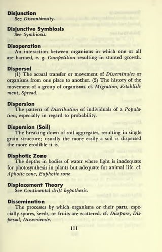 Disfunction
See Discontinuity.
Disjunctive Symbiosis
See Symbiosis.
Disoperation
An interaction between organisms in which one or all
are harmed, e.
g. Competition resulting in stunted growth.
Dispersal
(1) The actual transfer or movement of Disseminules or
organisms from one place to another. (2) The history of the
movement of a group of organisms, cf. Migration, Establish-
ment, Spread.
Dispersion
The pattern of Distribution of individuals of a Popula-
tion, especially in regard to probability.
Dispersion (Soil)
The breaking down of soil aggregates, resulting in single
grain structure; usually the more easily a soil is dispersed
the more credible it is.
Disphotic Zone
The depths in bodies of water where light is inadequate
for photosynthesis in plants but adequate for animal life. cf.
Aphotic zone, Euphotic zone.
Displacement Theory
See Continental drift hypothesis.
Dissemination
The processes by which organisms or their parts, espe-
cially spores, seeds, or fruits are scattered, cf. Diaspore, Dis-
persal, Disseminule.
Ill
 