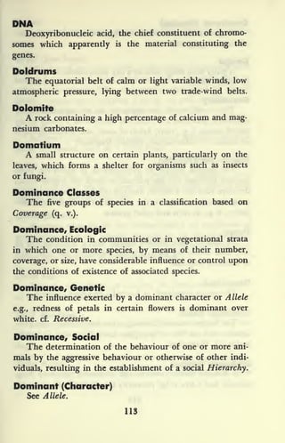 DMA
Deoxyribonucleic acid, the chief constituent of chromo-
somes which apparently is the material constituting the
genes.
Doldrums
The equatorial belt of calm or light variable winds, low
atmospheric pressure, lying between two trade-wind belts.
Dolomite
A rock containing a high percentage of calcium and mag-
nesium carbonates.
Domatium
A small structure on certain plants, particularly on the
leaves, which forms a shelter for organisms such as insects
or fungi.
Dominance Classes
The five groups of species in a classification based on
Coverage (q. v.).
Dominance, Ecologic
The condition in communities or in vegetational strata
in which one or more species, by means of their number,
coverage, or size, have considerable influence or control upon
the conditions of existence of associated species.
Dominance, Genetic
The influence exerted by a dominant character or Allele
e.g., redness of petals in certain flowers is dominant over
white, cf. Recessive.
Dominance, Social
The determination of the behaviour of one or more ani-
mals by the aggressive behaviour or otherwise of other indi-
viduals, resulting in the establishment of a social Hierarchy.
Dominant (Character)
See Allele.
113
 
