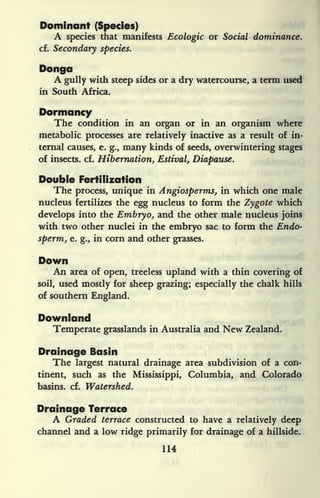 Dominant (Species)
A species that manifests Ecologic or Social dominance.
cf. Secondary species.
Donga
A gully with steep sides or a dry watercourse, a term used
in South Africa.
Dormancy
The condition in an organ or in an organism where
metabolic processes are relatively inactive as a result of in-
ternal causes, e. g., many kinds of seeds, overwintering stages
of insects, cf. Hibernation, Estival, Diapause.
Double Fertilization
The process, unique in Angiosperms, in which one male
nucleus fertilizes the egg nucleus to form the Zygote which
develops into the Embryo, and the other male nucleus joins
with two other nuclei in the embryo sac to form the Endo-
sperm, e. g., in corn and other grasses.
Down
An area of open, treeless upland with a thin covering of
soil, used mostly for sheep grazing; especially the chalk hills
of southern England.
Downland
Temperate grasslands in Australia and New Zealand.
Drainage Basin
The largest natural drainage area subdivision of a con-
tinent, such as the Mississippi, Columbia, and Colorado
basins, cf. Watershed.
Drainage Terrace
A Graded terrace constructed to have a relatively deep
channel and a low ridge primarily for drainage of a hillside.
114
 