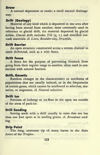 Draw
A natural depression or swale; a small natural drainage-
way.
Drift (Geology)
Material of any kind which is
deposited in one area after
having been moved from another, most commonly used in
reference to glacial drift, the material deposited by glacial
action. Glacial drift includes Till (q. v.) and stratified out-
wash materials, cf. Loess, Boulder-clay, Drumlin.
Drift Barrier
An open structure constructed across a stream channel to
catch driftwood, such as a wire fence.
Drift Fence
A fence for the purpose of preventing livestock from
going from their regular range to another, often used in con-
nection with natural barriers.
Drift, Genetic
Random changes in the characteristics or attributes of
populations that are usually isolated, or in the frequencies
of certain genes, which cannot be attributed to selection, mu-
tation, or migration, cf. Natural selection.
Drift Ice
Portions of icebergs or ice-floes in the open sea outside
of the areas of pack-ice.
Drill Seeding
Sowing seeds with a drill usually in rows that are less
than one foot apart as in seeding grains, cf. Broadcast seed-
ing.
Drip Point
The long, attenuate tip of many leaves in the Rain
forest of the Tropics.
115
 