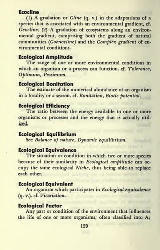 Ecocline
(1) A gradation or Cline (q. v.) in the adaptations of a
species that is associated with an environmental gradient, cf.
Geocline. (2) A gradation of ecosystems along an environ-
mental gradient, comprising both the gradient of natural
communities (Coenocline) and the Complex gradient of en-
vironmental conditions.
Ecological Amplitude
The range of one or more environmental conditions in
which an organism or a process can function, cf. Tolerance,
Optimum, Pessimum.
Ecological Bonitation
The estimate of the numerical abundance of an organism
in a locality or a season, cf. Bonitation, Biotic potential.
Ecological Efficiency
The ratio between the energy available to one or more
organisms or processes and the energy that is actually util-
ized.
Ecological Equilibrium
See Balance of nature, Dynamic equilibrium.
Ecological Equivalence
The situation or condition in which two or more species
because of their similarity in Ecological amplitude can oc-
cupy the same ecological Niche, thus being able to replace
each other.
Ecological Equivalent
An organism which participates in Ecological equivalence
(q. v.). cf. Vicariation.
Ecological Factor
Any part or condition of the environment that influences
the life of one or more organisms; often classified into A;
120
 