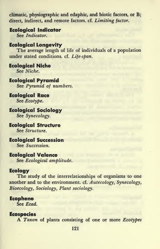 climatic, physiographic and edaphic, and biotic factors, or B;
direct, indirect, and remote factors, cf. Limiting factor.
Ecological Indicator
See Indicator.
Ecological Longevity
The average length of life of individuals of a population
under stated conditions, cf. Life-span.
Ecological Niche
See Niche.
Ecological Pyramid
See Pyramid of numbers.
Ecological Race
See Ecotype.
Ecological Sociology
See Synecology.
Ecological Structure
See Structure.
Ecological Succession
See Succession.
Ecological Valence
See Ecological amplitude.
Ecology
The study of the interrelationships of organisms to one
another and to the environment, cf. Autecology, Synecology,
Bioecology, Sociology, Plant sociology.
Ecophene
See Ecad.
Ecospecies
A Taxon of plants consisting of one or more Ecotypes
121
 