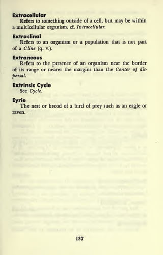Extracellular
Refers to something outside of a cell, but may be within
a multicellular organism, cf. Intracellular.
Extraclinal
Refers to an organism or a population that is not part
of a Cline (q. v.).
Extraneous
Refers to the presence of an organism near the border
of its range or nearer the margins than the Center of dis-
persal.
Extrinsic Cycle
See Cycle.
Eyrie
The nest or brood of a bird of prey such as an eagle or
raven.
137
 