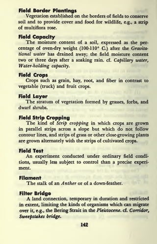Field Border Plantings
Vegetation established on the borders of fields to conserve
soil and to provide cover and food for wildlife, e.g., a strip
of multiflora rose.
Field Capacity
The moisture content of a soil, expressed as the per-
centage of oven-dry weight (100-110 C.) after the Gravita-
tional water has drained away; the field moisture content
two or three days after a soaking rain. cf.
Capillary water,
Water-holding capacity.
Field Crops
Crops such as grain, hay, root, and fiber in contrast to
vegetable (truck) and fruit crops.
Field Layer
The stratum of vegetation formed by grasses, forbs, and
dwarf shrubs.
Field Strip Cropping
The kind of Strip cropping in which crops are grown
in parallel strips across a slope but which do not follow
contour lines, and strips of grass or other close-growing plants
are grown alternately with the strips of cultivated crops.
Field Test
An experiment conducted under ordinary field condi-
tions, usually less subject to control than a precise experi-
ment.
Filament
The stalk of an Anther or of a down-feather.
Filter Bridge
A land connection, temporary in duration and restricted
in extent, limiting the kinds of organisms which can migrate
over it, e.g., the Bering Strait in the Pleistocene, cf. Corridor,
Sweepstakes bridge.
 