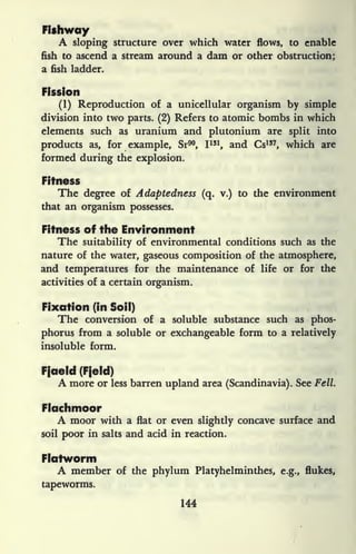 Fishway
A sloping structure over which water flows, to enable
fish to ascend a stream around a dam or other obstruction;
a fish ladder.
Fission
(1) Reproduction of a unicellular organism by simple
division into two parts. (2) Refers to atomic bombs in which
elements such as uranium and plutonium are split into
products as, for example, Sr90
, I 131
, and Cs157
, which are
formed during the explosion.
Fitness
The degree of Adaptedness (q. v.) to the environment
that an organism possesses.
Fitness of the Environment
The suitability of environmental conditions such as the
nature of the water, gaseous composition of the atmosphere,
and temperatures for the maintenance of life or for the
activities of a certain organism.
Fixation (in Soil)
The conversion of a soluble substance such as phos-
phorus from a soluble or exchangeable form to a relatively
insoluble form.
Fjaeld (Fjeld)
A more or less barren upland area (Scandinavia). See Fell.
Flachmoor
A moor with a flat or even slightly concave surface and
soil poor in salts and acid in reaction.
Flatworm
A member of the phylum Platyhelminthes, e.g., flukes,
tapeworms.
144
 