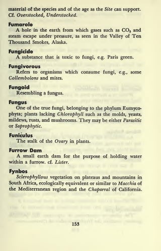 material of the species and of the age as the Site can support.
Cf. Overstocked, Understocked.
Fumarole
A hole in the earth from which gases such as CO2 and
steam escape under pressure, as seen in the Valley of Ten
Thousand Smokes, Alaska.
Fungicide
A substance that is toxic to fungi, e.g. Paris green.
Fungivorous
Refers to organisms which consume fungi, e.g., some
Collembolons and mites.
Fungoid
Resembling a fungus.
Fungus
One of the true fungi, belonging to the phylum Eumyco-
phyta; plants lacking Chlorophyll such as the molds, yeasts,
mildews, rusts, and mushrooms. They may be either Parasitic
or Saprophytic.
Funiculus
The stalk of the Ovary in plants.
Furrow Dam
A small earth dam for the purpose of holding water
within a furrow, cf. Lister.
Fynbos
Sclerophyllous vegetation on plateaus and mountains in
South Africa, ecologically equivalent or similar to Macchia of
the Mediterranean region and the Chaparral of California.
153
 