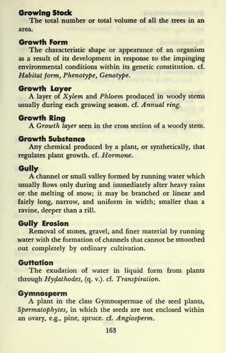 Growing Stock
The total number or total volume of all the trees in an
area.
Growth Form
The characteristic shape or appearance of an organism
as a result of its development in response to the impinging
environmental conditions within its genetic constitution, cf.
Habitat form, Phenotype, Genotype.
Growth Layer
A layer of Xylem and Phloem produced in woody stems
usually during each growing season, cf. Annual ring.
Growth Ring
A Growth layer seen in the cross section of a woody stem.
Growth Substance
Any chemical produced by a plant, or synthetically, that
regulates plant growth, cf. Hormone.
Gully
A channel or small valley formed by running water which
usually flows only during and immediately after heavy rains
or the melting of snow; it may be branched or linear and
fairly long, narrow, and uniform in width; smaller than a
ravine, deeper than a rill.
Gully Erosion
Removal of stones, gravel, and finer material by running
water with the formation of channels that cannot be smoothed
out completely by ordinary cultivation.
Guttation
The exudation of water in liquid form from plants
through HydathodeSj (q. v.). cf. Transpiration.
Gymnosperm
A plant in the class Gymnospermae of the seed plants,
Spermatophytes, in which the seeds are not enclosed within
an ovary, e.g., pine, spruce, cf. Angiosperm.
163
 