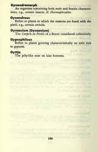 Gynandromorph
An organism containing both male and female character-
istics, e.g., certain insects, cf. Hermaphrodite.
Gynandrous
Refers to plants in which the stamens are fused with the
pistil, e.g., certain orchids.
Gynoecium (Gynaecium)
The Carpels or Pistils of a flower considered collectively.
Gypsophilous
Refers to plants growing characteristically on soils rich
in gypsum.
Gyttio
The jelly-like ooze on lake bottoms.
164
 