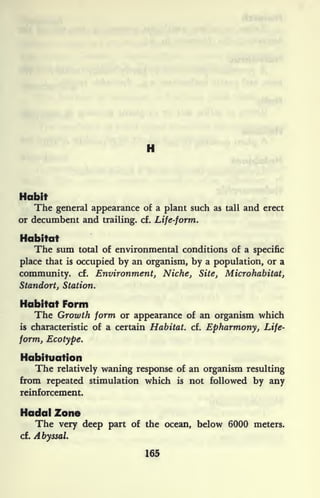 H
Habit
The general appearance of a plant such as tall and erect
or decumbent and trailing, cf. Life-form.
Habitat
The sum total of environmental conditions of a specific
place that is
occupied by an organism, by a population, or a
community, cf. Environment, Niche, Site, Microhabitat,
Standort, Station.
Habitat Form
The Growth form or appearance of an organism which
is characteristic of a certain Habitat, cf. Epharmony, Life-
form, Ecotype.
Habituation
The relatively waning response of an organism resulting
from repeated stimulation which is not followed by any
reinforcement.
Hadal Zone
The very deep part of the ocean, below 6000 meters,
cf. Abyssal.
165
 