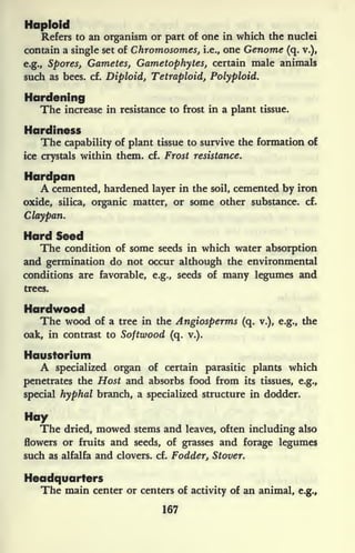 Haploid
Refers to an organism or part of one in which the nuclei
contain a single set of Chromosomes, i.e., one Genome (q. v.),
e.g., Spores, Gametes, Gametophytes, certain male animals
such as bees. cf. Diploid, Tetraploid, Polyploid.
Hardening
The increase in resistance to frost in a plant tissue.
Hardiness
The capability of plant tissue to survive the formation of
ice crystals within them. cf. Frost resistance.
Hardpan
A cemented, hardened layer in the soil, cemented by iron
oxide, silica, organic matter, or some other substance, cf.
Claypan.
Hard Seed
The condition of some seeds in which water absorption
and germination do not occur although the environmental
conditions are favorable, e.g., seeds of many legumes and
trees.
Hardwood
The wood of a tree in the Angiosperms (q. v.), e.g., the
oak, in contrast to Softwood (q. v.).
Haustorium
A specialized organ of certain parasitic plants which
penetrates the Host and absorbs food from its tissues, e.g.,
special hyphal branch, a specialized structure in dodder.
Hay
The dried, mowed stems and leaves, often including also
flowers or fruits and seeds, of grasses and forage legumes
such as alfalfa and clovers, cf. Fodder, Stover.
Headquarters
The main center or centers of activity of an animal, e.g.,
167
 