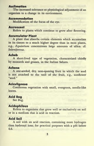 Acclimation
The increased tolerance or physiological adjustment of an
organism to a change in its environment.
Accommodation
Modification of the focus of the eye.
Accrescent
Refers to plants which continue to grow after flowering.
Accumulator Plant
A plant that absorbs certain elements which accumulate
in its tissues to a much higher degree than in most plants,
e.g., Equisetum concentrates large amounts of silica, cf.
Seleniferous.
Acheb
A short-lived type of vegetation, characterized chiefly
by mustards and grasses, in the Italian Sahara.
Achene
A one-seeded, dry, non-opening fruit in which the seed
is not attached to the wall of the fruit, e.g., sunflower
"seed."
Aciculignosa
Coniferous vegetation with small, evergreen, needle-like
leaves.
Acid Bog
See Bog.
Acidophilous
Refers to organisms that grow well or exclusively on soil
or in a medium that is acid in reaction.
Acid Soil
A soil with an acid reaction, containing more hydrogen
than hydroxyl ions; for practical purposes with a pH below
6.6.
 