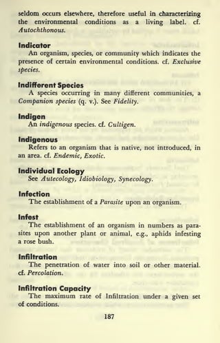 seldom occurs elsewhere, therefore useful in characterizing
the environmental conditions as a living label, cf.
Autochthonous.
Indicator
An organism, species, or community which indicates the
presence of certain environmental conditions, cf. Exclusive
species.
Indifferent Species
A species occurring in many different communities, a
Companion species (q. v.). See Fidelity.
Indigen
An indigenous species, cf. Cultigen.
Indigenous
Refers to an organism that is native, not introduced, in
an area. cf. Endemic, Exotic.
Individual Ecology
See Autecology, Idiobiology, Synecology.
Infection
The establishment of a Parasite upon an organism.
Infest
The establishment of an organism in numbers as para-
sites upon another plant or animal, e.g., aphids infesting
a rose bush.
Infiltration
The penetration of water into soil or other material,
cf. Percolation.
Infiltration Capacity
The maximum rate of Infiltration under a given set
of conditions.
187
 