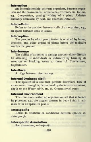 Interaction
An interrelationship between organisms, between organ-
isms and the environment, or between environmental factors,
e.g., Competition, grazing, wilting of a plant, Relative
humidity decreased by heat. See Coaction, Reaction.
Intercellular
Refers to the position between cells of an organism, e.g.,
air-spaces between cells in leaves.
Interception
The process by which precipitation is retained by leaves,
branches, and other organs of plants before the moisture
reaches the ground.
Interference
The ability of a species to damage another either directly
by attacking its individuals or indirectly by harming its
resources or blocking access to them. cf. Competition,
Exploitation.
Interfluve
A ridge between river valleys.
Internal Drainage (Soil)
The quality of a soil that permits downward flow of
excess water through it, determined by the texture, structure,
depth to the Water table, etc. cf. Gravitational water.
Internal Environment
The conditions within an organism or cell that influence
its processes, e.g., the oxygen content in body fluids in ani-
mals or in air-spaces in plants.
Interspecific
Refers to relations or conditions between species, cf.
Intraspecific.
Interspecific Association
See Association, interspecific.
190
 