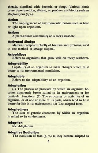 threads, classified with bacteria or fungi. Various kinds
cause decomposition, disease, or produce antibiotics such as
streptomycin (q.v.).
Action
The impingement of environmental factors such as heat
or light upon organisms.
Actium
A plant-animal community on a rocky seashore.
Activated Sludge
Material composed chiefly of bacteria and protozoa, used
in one method of sewage disposal.
Actophilous
Refers to organisms that grow well on rocky seashores.
Adaptability
Capability of an organism to make changes which fit it
better to its environmental conditions.
Adaptable
Refers to the adaptability of an organism.
Adaptation
(1) The process or processes by which an organism be-
comes apparently better suited to its environment or for
particular functions. (2) The structures or activities of an
organism, or of one or more of its parts, which tend to fit it
better for life in its environment. (3) The adapted form.
Adaptedness
The sum of genetic characters by which an organism
is suited to its environment.
Adaption
See Adaptation.
Adaptive Radiation
The evolution of taxa (q. v.) as they become adapted to
5
 