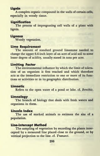 Llgnln
A complex organic compound in the walls of certain cells,
especially in woody tissue.
Lignification
The process of impregnating cell walls of a plant with
lignin.
Lignosa
Woody vegetation.
Lime Requirement
The amount of standard ground limestone needed to
change the upper 6.6-inch layer of an acre of acid soil to some
lesser degree of acidity, usually stated in tons per acre.
Limiting Factor
The environmental influence by which the limit of tolera-
tion of an organism is first reached and which therefore
acts as the immediate restriction to one or more of its func-
tions or activities or in its geographic distribution.
Limnetic
Refers to the open water of a pond or lake. cf. Benthic.
Limnology
The branch of biology that deals with fresh waters and
organisms in them.
Lincoln Index
The use of marked animals to estimate the size of a
population.
Line-intercept Method
The sampling of vegetation by recording the plants inter-
cepted by a measured line placed close to the ground, or by
vertical projection to the line. cf. Transect.
206
 