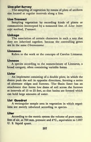 Line-plot Survey
The sampling of vegetation by means of plots of uniform
size located at regular intervals along a line.
Line Transect
Sampling vegetation by recording kinds of plants or
communities intercepted by a measured line. cf. Line- inter-
cept method, Transect.
Linkage
The association of certain characters in such a way that
they are inherited together, because the controlling genes
are in the same Chromosome.
Linnaean
Refers to the work or the concepts of Carolus Linnaeus.
Linneon
A species according to the nomenclature of Linnaeus, a
broad category, often containing variable forms.
Lister
An implement consisting of a double plow, in which the
shares push the soil in opposite directions, forming a series
of alternate ridges and furrows. The -Basin lister has an
attachment that forms low dams of soil across the furrows
at intervals of 15 to 25 feet, so that basins are formed which
can hold large amounts of water.
List Quadrat
A rectangular sample area in vegetation in which organ-
isms are merely tabulated according to species.
Liter
According to the metric system the volume of pure water,
free of air, at 760 mm. pressure and 4C., equivalent to 1.057
U. S. liquid quart.
207
 
