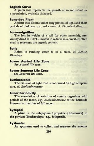 Logistic Curve
A graph that represents the growth of an individual or
a population, typically S-shaped.
Long-day Plant
A plant that blooms under long periods of light and short
periods of darkness, e.g., red clover, cf. Photoperiodism.
Loss-on-ignition
The loss in weight of a soil (or other material), pre-
viously dried at 100C., heated to redness hi a crucible; often
used to represent the organic content.
Lotk
Refers to running water as in a creek, cf. Lentic,
Rheology.
Lower Austral Life Zone
See Austral life zone.
Lower Sonoran Life Zone
See Sonoran life zone.
Luminescence
The emission of light that is not caused by high tempera-
ture, cf. Bioluminescence.
Lunar Periodicity
The correlation of activities of certain organisms with
periods of the moon, e.g., Bioluminescence of the Bermuda
fireworm at the time of full moon.
Lycopod
A plant in the subphylum Lycopsida (club-mosses) in
the phylum Tracheophyta, e.g., Selaginella.
Lysimeter
An apparatus used to collect and measure the amount
210
 