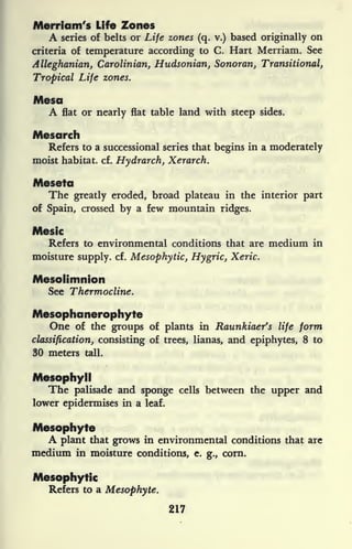 Merriam's Life Zones
A series of belts or Life zones (q. v.) based originally on
criteria of temperature according to C. Hart Merriam. See
Alleghanian, Carolinian, Hudsonian, Sonoran, Transitional,
Tropical Life zones.
Mesa
A flat or nearly flat table land with steep sides.
Mesarch
Refers to a successional series that begins in a moderately
moist habitat, cf. Hydrarch, Xerarch.
Meseta
The greatly eroded, broad plateau in the interior part
of Spain, crossed by a few mountain ridges.
Mesic
Refers to environmental conditions that are medium in
moisture supply, cf. Mesophytic, Hygric, Xeric.
Mesolimnion
See Thermocline.
Mesophanerophyte
One of the groups of plants in Raunkiaer's life form
classification, consisting of trees, lianas, and epiphytes, 8 to
30 meters tall.
Mesophyll
The palisade and sponge cells between the upper and
lower epidermises in a leaf.
Mesophyte
A plant that grows in environmental conditions that are
medium in moisture conditions, e. g., corn.
Mesophytic
Refers to a Mesophyte.
217
 
