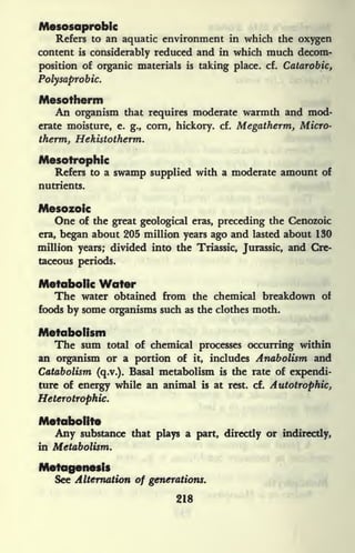 Mesosaprobic
Refers to an aquatic environment in which the oxygen
content is considerably reduced and in which much decom-
position of organic materials is taking place, cf. Catarobic,
Polysaprobic.
Mesotherm
An organism that requires moderate warmth and mod-
erate moisture, e. g., corn, hickory, cf. Megatherm, Micro-
therm, Hekistotherm.
Mesotrophic
Refers to a swamp supplied with a moderate amount of
nutrients.
Mesozoic
One of the great geological eras, preceding the Cenozoic
era, began about 205 million years ago and lasted about 130
million years; divided into the Triassic, Jurassic, and Cre-
taceous periods.
Metabolic Water
The water obtained from the chemical breakdown of
foods by some organisms such as the clothes moth.
Metabolism
The sum total of chemical processes occurring within
an organism or a portion of it, includes Anabolism and
Catabolism (q.v.). Basal metabolism is the rate of expendi-
ture of energy while an animal is at rest. cf. Autotrophic,
Heterotropkic.
Metabolite
Any substance that plays a part, directly or indirectly,
in Metabolism.
Metagenesis
See Alternation of generations.
218
 