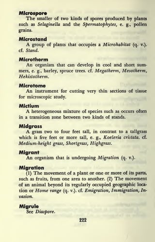 Mlcrospore
The smaller of two kinds of spores produced by plants
such as Selaginella and the Spermatophytes, e. g., pollen
grains.
Microstand
A group of plants that occupies a Microhabitat (q. v.).
cf. Stand.
Microtherm
An organism that can develop in cool and short sum-
mers, e. g., barley, spruce trees, cf. Megatherm, Mesotherm,
Hekistotherm.
Microtome
An instrument for cutting very thin sections of tissue
for microscopic study.
Mictium
A heterogeneous mixture of species such as occurs often
in a transition zone between two kinds of stands.
Midgrass
A grass two to four feet tall, in contrast to a tallgrass
which is five feet or more tall, e. g., Koeleria cristata. cf.
Medium-height grass, Shortgrass, Highgrass.
Migrant
An organism that is undergoing Migration (q. v.).
Migration
(1) The movement of a plant or one or more of its parts,
such as fruits, from one area to another. (2) The movement
of an animal beyond its regularly occupied geographic loca-
tion or Home range (q. v.). cf. Emigration, Immigration, In-
vasion.
Migrule
See Diaspore.
222
 