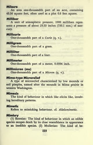 Milacre
An area one-thousandth part of an acre, containing
43.56 square feet, often used as a plot 6.6 feet square.
Millibar
A unit of atmospheric pressure, 1000 millibars repre-
sents a pressure of about 29.53 inches (750.1 mm.) of mer-
cury.
Millicurie
One-thousandth part of a Curie (q. v.).
Milligram
One-thousandth part of a gram.
Milliliter
One-thousandth part of a liter.
Millimeter
One-thousandth part of a meter, 0.0394 inch.
Millimicron (mu)
One-thousandth part of a Micron (q. v.).
Mima-type Microrelief
A type of microrelief characterized by low mounds or
soil pimples, named after the mounds in Mima prairie in
western Washington.
Mimesis
The kind of behaviour in which like elicits like, involv-
ing hereditary patterns.
Mimetic
Refers to mimicking behaviour, cf. Allelomimetic.
Mimicry
(1) Batesian: The kind of behaviour in which an edible
species escapes death by its close resemblance in appearance
to an inedible species. (2) Mullerian: The kind of be-
223
 