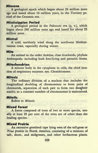 Miocene
A geological epoch which began about 28 million years
ago and lasted about 16 million years, in the Tertiary pe-
riod of the Cenozoic era.
Mississippian Period
A geological period in the Paleozoic era (q. v.),
which
began about 280 million years ago and lasted for about 25
million years.
Mistral
A cold, northerly wind along the northwest Mediter-
ranean coast, especially during winter.
Mite
An animal in the order Ac&rina, class Arachnida, phylum
Arthropoda; including both free-living and parasitic forms.
Mitochondrion
A minute body in the cytoplasm in cells, the chief loca-
tion of respiratory enzymes, syn. Chondriosome.
Mitosis
The ordinary division of a nucleus that includes the
longitudinal doubling of chromosomes to form pairs of
chromatids, separation of each pair to form two daughter
nuclei; so a constant number of chromosomes is maintained.
Mitotic
Refers to Mitosis.
Mixed Forest
A forest composed of trees of two or more species, usu-
ally at least 20 per cent of the trees are of other than the
leading species.
Mixed Prairie
An extensive grassland type lying west of the tall-grass or
True prairie in North America, consisting of a mixture of
tall-, short-, and midgrasses, and other herbaceous plants.
225
 