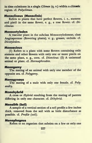 in time culminate in a single Climax (q. v.) within a climatic
region, cf. Polydimax.
Monoclinous (Monoclinic)
Refers to plants that have perfect flowers, i. e., stamens
and pistil in the same flower, e. g., a rose flower, cf. Di-
clinous.
Monocotyledon
A vascular plant in the subclass Monocotyledoneae, class
Angiospermae (flowering plants), e. g., grasses, orchids, cf.
Dicotyledon.
Monoecious
(1) Refers to a plant with some flowers containing only
stamens and other flowers with only one or more pistils on
the same plant, e. g., corn. cf. Dioecious. (2) A unisexual
animal or plant, cf. Hermaphrodite.
Monogamy
The mating of an animal with only one member of the
opposite sex. cf. Polygamy.
Monogynoys
The mating of a male with only one female, cf. Poly-
andry.
Monohybrld
A cross or Hybrid resulting from the mating of parents
differing in only one character, cf. Dihybrid.
Monolith (Soil)
A sample of a vertical section of a soil profile a few inches
thick, removed from the soil with as little disturbance as
possible, cf. Profile (soil).
Mono
Refers to an organism that subsists on a few or only one
227
 