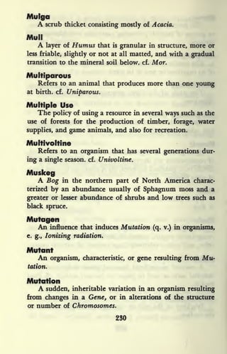 Mulgo
A scrub thicket consisting mostly of Acacia.
Mull
A layer of Humus that is granular in structure, more or
less friable, slightly or not at all matted, and with a gradual
transition to the mineral soil below, cf. Mor.
Multiparous
Refers to an animal that produces more than one young
at birth, cf. Uniparous.
Multiple Use
The policy of using a resource in several ways such as the
use of forests for the production of timber, forage, water
supplies, and game animals, and also for recreation.
Multivoltine
Refers to an organism that has several generations dur-
ing a single season, cf. Univoltine.
Muskeg
A Bog in the northern part of North America charac-
terized by an abundance usually of Sphagnum moss and a
greater or lesser abundance of shrubs and low trees such as
black spruce.
Mutagen
An influence that induces Mutation (q. v.) in organisms,
e. g., Ionizing radiation.
Mutant
An organism, characteristic, or gene resulting from Mu-
tation.
Mutation
A sudden, inheritable variation in an organism resulting
from changes in a Gene, or in alterations of the structure
or number of Chromosomes.
230
 