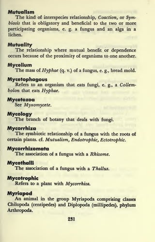 Mutualism
The kind of interspecies relationship, Coaction, or Sym-
biosis that is obligatory and beneficial to the two or more
participating organisms, e. g. a fungus and an alga in a
lichen.
Mutuality
The relationship where mutual benefit or dependence
occurs because of the proximity of organisms to one another.
Mycelium
The mass of Hyphae (q. v.) of a fungus, e. g., bread mold.
Mycetophagous
Refers to an organism that eats fungi, e. g., a Collem-
bolon that eats Hyphae.
Mycetozoa
See Myxomycete.
Mycology
The branch of botany that deals with fungi.
Mycorrhiza
The symbiotic relationship of a fungus with the roots of
certain plants, cf. Mutualism, Endotrophic, Ectotrophic.
Mycorrhizomata
The association of a fungus with a Rhizome.
Mycothalli
The association of a fungus with a Thallus.
Mycotrophic
Refers to a plant with Mycorrhiza.
Myriapod
An animal in the group Myriapoda comprising classes
Chilopoda (centipedes) and Diplopoda (millipedes), phylum
Arthropod*.
231
 