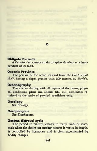 Obligate Parasite
A Parasite that cannot attain complete development inde-
pendent of its Host.
Oceanic Province
The portion of the ocean seaward from the Continental
shelf, having a depth greater than 200 meters, cf. Neritic.
Oceanography
The science dealing with all aspects of the ocean; physi-
cal conditions, plant and animal life, etc.; sometimes re-
stricted to the study of physical conditions only.
Oecology
See Ecology.
Oesophagous
See Esophagous.
Oestrus (Estroys) cycle
The period in mature females in many kinds of mam-
mals when the desire for mating occurs; it varies in length,
is controlled by hormones, and is often accompanied by
bodily changes.
241
 