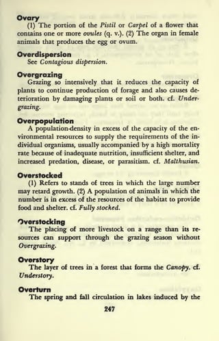 Ovary
(1) The portion of the Pistil or Carpel of a flower that
contains one or more ovules (q. v.). (2) The organ in female
animals that produces the egg or ovum.
Overdispersion
See Contagious dispersion.
Overgrazing
Grazing so intensively that it reduces the capacity of
plants to continue production of forage and also causes de-
terioration by damaging plants or soil or both. cf. Under-
grazing.
Overpopulation
A population-density in excess of the capacity of the en-
vironmental resources to supply the requirements of the in-
dividual organisms, usually accompanied by a high mortality
rate because of inadequate nutrition, insufficient shelter, and
increased predation, disease, or parasitism, cf. Malthusian.
Overstocked
(1) Refers to stands of trees in which the large number
may retard growth. (2) A population of animals in which the
number is in excess of the resources of the habitat to provide
food and shelter, cf. Fully stocked.
Overstocking
The placing of more livestock on a range than its re-
sources can support through the grazing season without
Overgrazing.
Overstory
The layer of trees in a forest that forms the Canopy, cf.
Understory.
Overturn
The spring and fall circulation in lakes induced by the
247
 