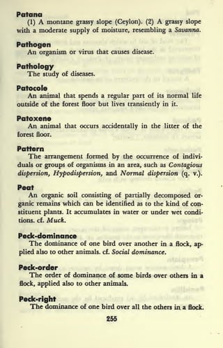 Poland
(1) A montane grassy slope (Ceylon). (2) A grassy slope
with a moderate supply of moisture, resembling a Savanna.
Pathogen
An organism or virus that causes disease.
Pathology
The study of diseases.
Patocole
An animal that spends a regular part of its normal life
outside of the forest floor but lives transiently in it.
Patoxeite
An animal that occurs accidentally in the litter of the
forest floor.
Pattern
The arrangement formed by the occurrence of indivi-
duals or groups of organisms in an area, such as Contagious
dispersion, Hypodispersion, and Normal dispersion (q. v.).
Peat
An organic soil consisting of partially decomposed or-
ganic remains which can be identified as to the kind of con-
stituent plants. It accumulates in water or under wet condi-
tions, cf. Muck.
Peck-dominance
The dominance of one bird over another in a flock, ap-
plied also to other animals, cf. Social dominance.
Peck-order
The order of dominance of some birds over others in a
flock, applied also to other animals.
Peck-right
The dominance of one bird over all the others iri a flock.
255
 