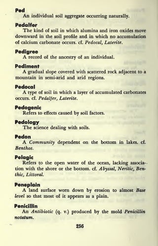 Ped
An individual soil aggregate occurring naturally.
Pedalfer
The kind of soil in which alumina and iron oxides move
downward in the soil profile and in which no accumulation
of calcium carbonate occurs, cf. Pedocal, Laterite.
Pedigree
A record of the ancestry of an individual.
Pediment
A gradual slope covered with scattered rock adjacent to a
mountain in semi-arid and arid regions.
Pedocal
A type of soil in which a layer of accumulated carbonates
occurs, cf. Pedalfer, Laterite.
Pedogenic
Refers to effects caused by soil factors.
Pedology
The science dealing with soils.
Pedon
A Community dependent on the bottom in lakes, cf.
Benthos.
Pelagic
Refers to the open water of the ocean, lacking associa-
tion with the shore or the bottom, cf. Abyssal, Neritic, Ben-
thic, Littoral.
Peneplain
A land surface worn down by erosion to almost Base
level so that most of it
appears as a plain.
Penicillin
An Antibiotic (q. v.) produced by the mold Penicillin
notatum.
256
 