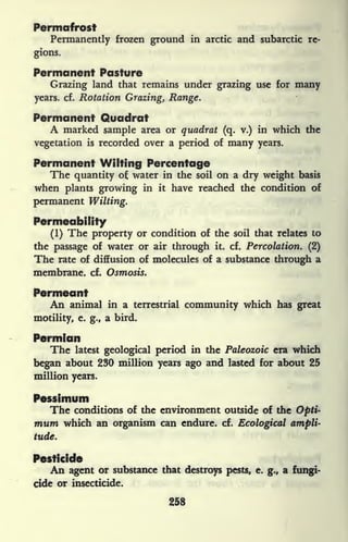 Permafrost
Permanently frozen ground in arctic and subarctic re-
gions.
Permanent Pasture
Grazing land that remains under grazing use for many
years, cf. Rotation Grazing, Range.
Permanent Quadrat
A marked sample area or quadrat (q. v.) in which the
vegetation is recorded over a period of many years.
Permanent Wilting Percentage
The quantity o water in the soil on a dry weight basis
when plants growing in it have reached the condition of
permanent Wilting.
Permeability
(1) The property or condition of the soil that relates to
the passage of water or air through it. cf. Percolation. (2)
The rate of diffusion of molecules of a substance through a
membrane, cf. Osmosis.
Permeant
An animal in a terrestrial community which has great
motility, e. g., a bird.
Permian
The latest geological period in the Paleozoic era which
began about 230 million years ago and lasted for about 25
million years.
Pessimum
The conditions of the environment outside of the Opti-
mum which an organism can endure, cf. Ecological ampli-
tude.
Pesticide
An agent or substance that destroys pests, e. g., a fungi-
cide or insecticide.
258
 