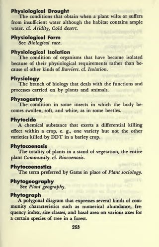 Physiological Drought
The conditions that obtain when a plant wilts or suffers
from insufficient water although the habitat contains ample
water, cf. Aridity, Cold desert.
Physiological Form
See Biological race.
Physiological Isolation
The condition of organisms that have become isolated
because of their physiological requirements rather than be-
cause of other kinds of Barriers, cf. Isolation.
Physiology
The branch of biology that deals with the functions and
processes carried on by plants and animals.
Physogastry
The condition in some insects in which the body be-
comes swollen, soft, and white, as in some beetles.
Phytocide
A chemical substance that exerts a differential killing
effect within a crop, e. g., one variety but not the other
varieties killed by DDT in a barley crop.
Phytocoenosis
The totality of plants in a stand of vegetation, the entire
plant Community, cf. Biocoenosis.
Phytocoenosfics
The term preferred by Gams in place of Plant sociology.
Phytogeography
See Plant geography.
Phytograph
A polygonal diagram that expresses several kinds of com-
munity characteristics such as numerical abundance, fre-
quency index, size classes, and basal area on various axes for
a certain species of tree in a forest.
263
 