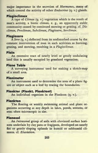 major importance in the secretion of Hormones, many of
which control the activity of other Endocrine (q. v.) glands.
Plagioclimax
A type of Climax (q. v.) vegetation which is the result of
man's activity, a biotic climax, e. g., an apparently stable
community caused by continued mowing or grazing, cf. Dis-
climax, Proclimax, Subclimax, Plagiosere, Serclimax.
Plagiosere
A Sere (q. v.) deflected from its undisturbed course by the
constant intervention of man in such activities as burning,
grazing, and mowing, resulting in a Plagioclimax.
Plain
An extensive tract of nearly level or gently undulating
land that is usually occupied by grassland vegetation.
Plane Table
A surveying ,
instrument used for making a sketch-map
of a small area.
Planimeter
An instrument used to determine the area of a plane fig-
ure or object such as a leaf by tracing the boundaries.
Plankter (Plankt, Planktont)
An individual organism in the Plankton (q. v.).
Plankton
The floating or weakly swimming animal and plant or-
ganisms occurring at any depth in lakes, ponds, streams, or
seas; often microscopic in size.
Planosol
An Intrazonal group of soils with eluviated surface hori-
zons underlain by clay pans or fragipans, developed on nearly
flat or gently sloping uplands in humid or subhumid cli-
mates, cf. Eluviation.
265
 