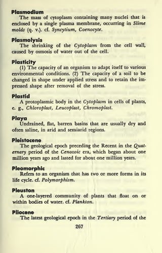 Plasmodium
The mass of cytoplasm containing many nuclei that is
enclosed by a single plasma membrane, occurring in Slime
molds (q. v.). cf. Syncytium, Coenocyte.
Plasmolysis
The shrinking of the Cytoplasm from the cell wall,
caused by osmosis of water out of the cell.
Plasticity
(1) The capacity of an organism to adapt itself to various
environmental conditions. (2) The capacity of a soil to be
changed in shape under applied stress and to retain the im-
pressed shape after removal of the stress.
Pkutid
A protoplasmic body in the Cytoplasm in cells of plants,
e. g., Chloroplast, Leucoplast, Chromoplast.
Maya
Undrained, flat, barren basins that are usually dry and
often saline, in arid and semiarid regions.
Pleistocene
The geological epoch preceding the Recent in the Quat-
ernary period of the Cenozoic era, which began about one
million years ago and lasted for about one million years.
Pleomorphic
Refers to an organism that has two or more forms in its
life cycle, cf. Polymorphism.
Pleuston
A one-layered community of plants that float on or
within bodies of water, cf. Plankton.
Pliocene
The latest geological epoch in the Tertiary period of the
267
 
